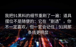 我把91黑料的细节重刷了一遍：道具摆位不是随便的：它在“剧透”，你不一定喜欢，但一定会记住｜91网那条线更明显