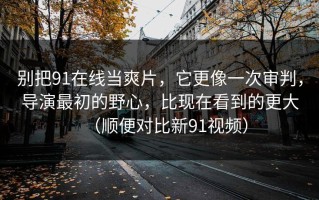 别把91在线当爽片，它更像一次审判，导演最初的野心，比现在看到的更大（顺便对比新91视频）
