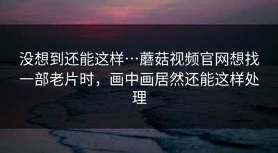 没想到还能这样…蘑菇视频官网想找一部老片时，画中画居然还能这样处理