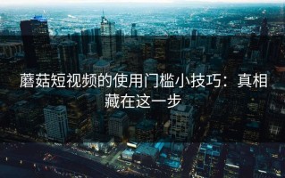 蘑菇短视频的使用门槛小技巧：真相藏在这一步