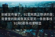 别被宣传骗了，91官网真正想讲的是：背景里的新闻条其实是另一条故事线｜91网0那条线更明显