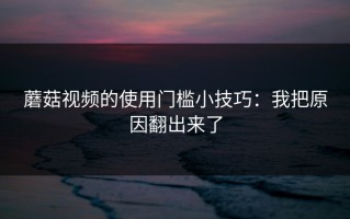 蘑菇视频的使用门槛小技巧：我把原因翻出来了