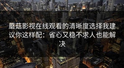 蘑菇影视在线观看的清晰度选择我建议你这样配：省心又稳不求人也能解决