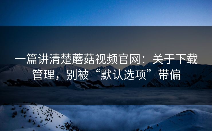 一篇讲清楚蘑菇视频官网：关于下载管理，别被“默认选项”带偏-第1张图片-蘑菇视频ios - 苹果用户专属高清APP