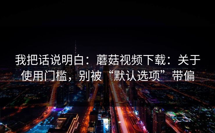 我把话说明白：蘑菇视频下载：关于使用门槛，别被“默认选项”带偏-第1张图片-蘑菇视频ios - 苹果用户专属高清APP