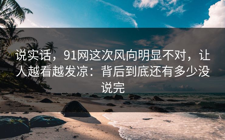 说实话,91网这次风向明显不对,让人越看越发凉:背后到底还有多少没说完-第1张图片-蘑菇视频ios - 苹果用户专属高清APP 说实话,91网这次风向明显不对,让人越看越发凉:背后到底还有多少没说完-第1张图片-蘑菇视频ios - 苹果用户专属高清APP