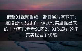把新91视频当成一部普通片就输了：这段台词太狠了，像从现实里抠出来的｜也可以看看91网2，91吃瓜在这里其实也埋了伏笔