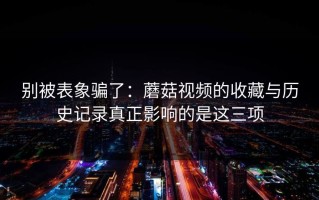 别被表象骗了：蘑菇视频的收藏与历史记录真正影响的是这三项