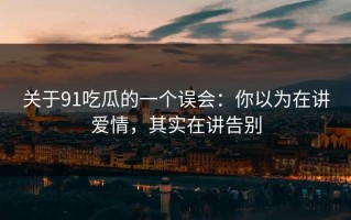 关于91吃瓜的一个误会：你以为在讲爱情，其实在讲告别
