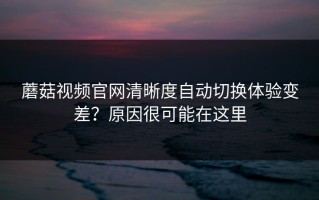 蘑菇视频官网清晰度自动切换体验变差？原因很可能在这里