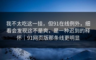 我不太吃这一挂，但91在线例外，细看会发现这不是爽，是一种迟到的释怀｜91网页版那条线更明显