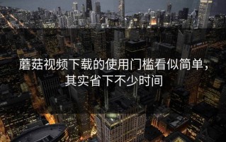 蘑菇视频下载的使用门槛看似简单，其实省下不少时间