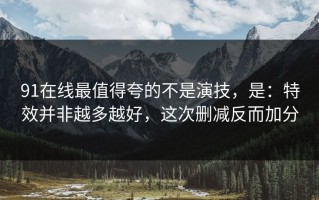 91在线最值得夸的不是演技，是：特效并非越多越好，这次删减反而加分