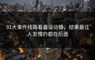 91大事件线路看着没动静，结果最让人发懵的都在后面