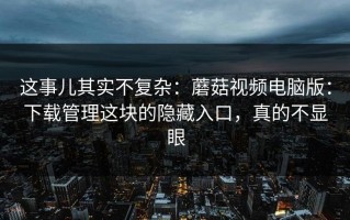 这事儿其实不复杂：蘑菇视频电脑版：下载管理这块的隐藏入口，真的不显眼