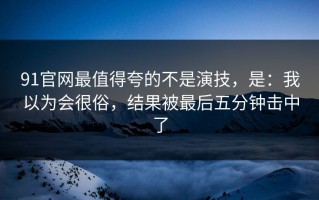 91官网最值得夸的不是演技，是：我以为会很俗，结果被最后五分钟击中了