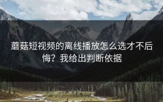 蘑菇短视频的离线播放怎么选才不后悔？我给出判断依据
