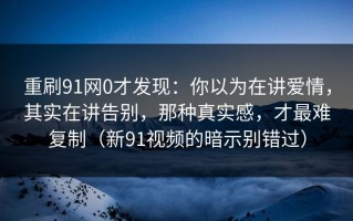 重刷91网0才发现：你以为在讲爱情，其实在讲告别，那种真实感，才最难复制（新91视频的暗示别错过）