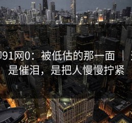聊聊91网0：被低估的那一面 ｜ 这不是催泪，是把人慢慢拧紧