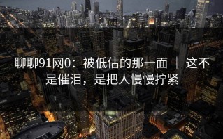 聊聊91网0：被低估的那一面 ｜ 这不是催泪，是把人慢慢拧紧
