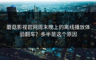 蘑菇影视官网周末晚上的离线播放体验翻车？多半是这个原因