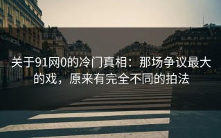 关于91网0的冷门真相：那场争议最大的戏，原来有完全不同的拍法