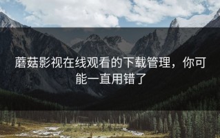 蘑菇影视在线观看的下载管理，你可能一直用错了