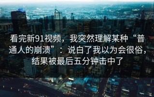 看完新91视频，我突然理解某种“普通人的崩溃”：说白了我以为会很俗，结果被最后五分钟击中了