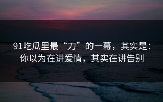 91吃瓜里最“刀”的一幕，其实是：你以为在讲爱情，其实在讲告别