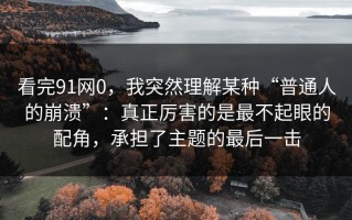 看完91网0，我突然理解某种“普通人的崩溃”：真正厉害的是最不起眼的配角，承担了主题的最后一击