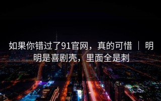 如果你错过了91官网，真的可惜 ｜ 明明是喜剧壳，里面全是刺