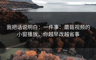 我把话说明白：一件事：蘑菇视频的小窗播放，你越早改越省事