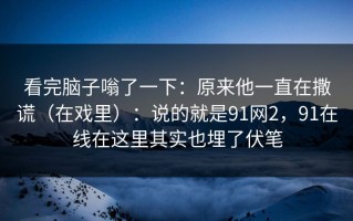 看完脑子嗡了一下：原来他一直在撒谎（在戏里）：说的就是91网2，91在线在这里其实也埋了伏笔