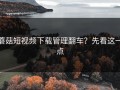 蘑菇短视频下载管理翻车？先看这一点