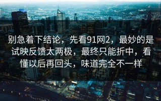 别急着下结论，先看91网2，最妙的是试映反馈太两极，最终只能折中，看懂以后再回头，味道完全不一样