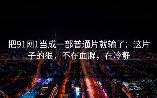 把91网1当成一部普通片就输了：这片子的狠，不在血腥，在冷静