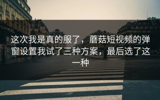 这次我是真的服了，蘑菇短视频的弹窗设置我试了三种方案，最后选了这一种
