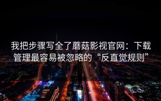 我把步骤写全了蘑菇影视官网：下载管理最容易被忽略的“反直觉规则”