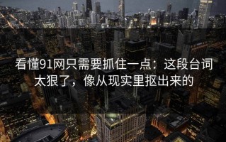 看懂91网只需要抓住一点：这段台词太狠了，像从现实里抠出来的