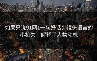 如果只说91网1一句好话：镜头语言的小机关，解释了人物动机
