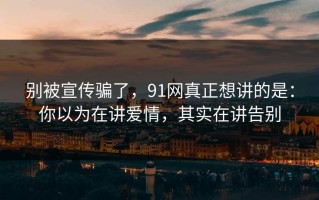别被宣传骗了，91网真正想讲的是：你以为在讲爱情，其实在讲告别