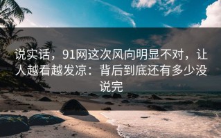 说实话，91网这次风向明显不对，让人越看越发凉：背后到底还有多少没说完
