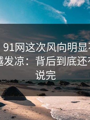 说实话，91网这次风向明显不对，让人越看越发凉：背后到底还有多少没说完