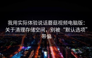 我用实际体验说话蘑菇视频电脑版：关于清理存储空间，别被“默认选项”带偏