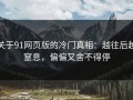 关于91网页版的冷门真相：越往后越窒息，偏偏又舍不得停