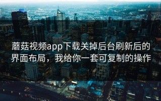 蘑菇视频app下载关掉后台刷新后的界面布局，我给你一套可复制的操作