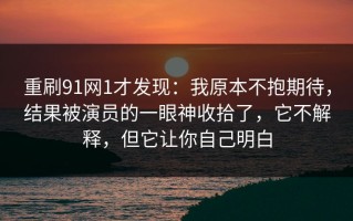 重刷91网1才发现：我原本不抱期待，结果被演员的一眼神收拾了，它不解释，但它让你自己明白
