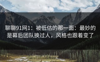 聊聊91网1：被低估的那一面：最妙的是幕后团队换过人，风格也跟着变了