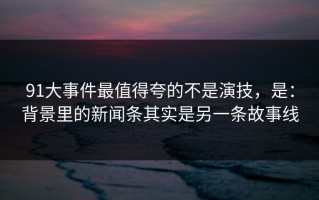 91大事件最值得夸的不是演技，是：背景里的新闻条其实是另一条故事线