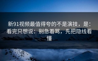 新91视频最值得夸的不是演技，是：看完只想说：别急着骂，先把隐线看懂